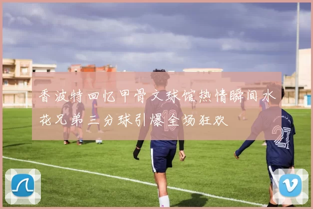 香波特回忆甲骨文球馆热情瞬间水花兄弟三分球引爆全场狂欢