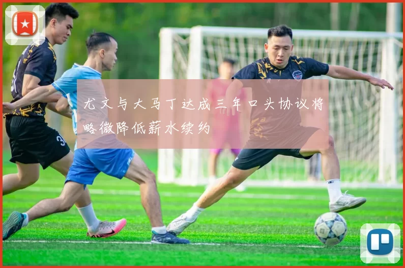 尤文与大马丁达成三年口头协议将略微降低薪水续约