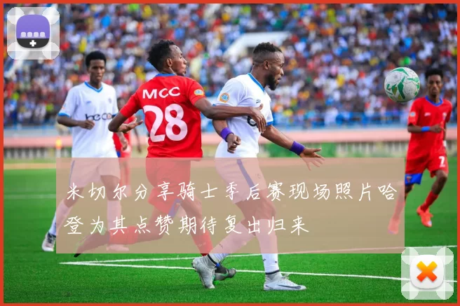 米切尔分享骑士季后赛现场照片哈登为其点赞期待复出归来