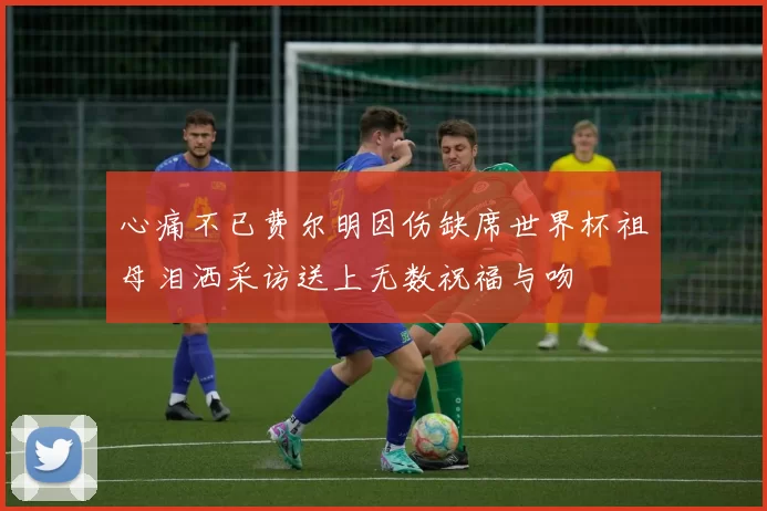 心痛不已费尔明因伤缺席世界杯祖母泪洒采访送上无数祝福与吻