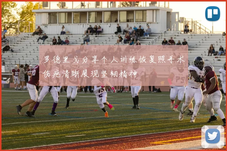 罗德里戈分享个人训练恢复照手术伤疤清晰展现坚韧精神