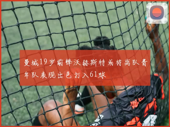 曼城19岁前锋沃赫斯特或将离队青年队表现出色打入61球