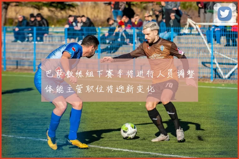 巴萨教练组下赛季将进行人员调整体能主管职位将迎新变化