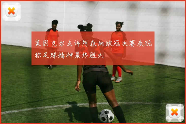莱因克尔点评阿森纳欧冠决赛表现称足球精神最终胜利