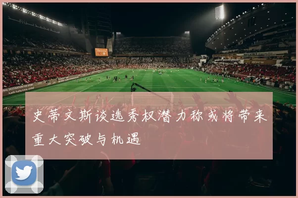 史蒂文斯谈选秀权潜力称或将带来重大突破与机遇