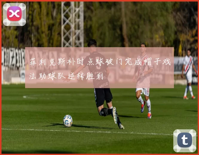 菲利克斯补时点球破门完成帽子戏法助球队逆转胜利