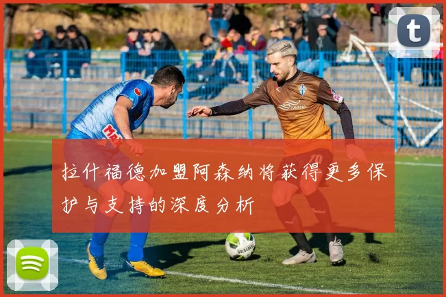 拉什福德加盟阿森纳将获得更多保护与支持的深度分析