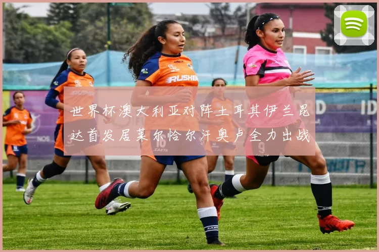 世界杯澳大利亚对阵土耳其伊兰昆达首发居莱尔恰尔汗奥卢全力出战
