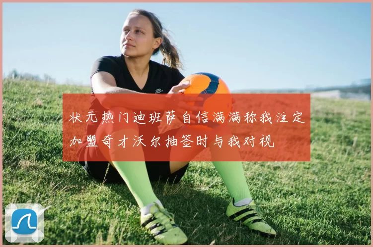 状元热门迪班萨自信满满称我注定加盟奇才沃尔抽签时与我对视
