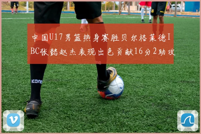中国U17男篮热身赛胜贝尔格莱德IBC张懿赵杰表现出色贡献16分2助攻2抢断