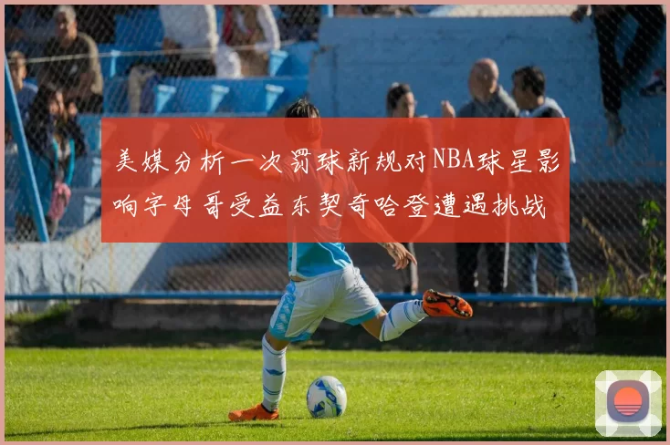 美媒分析一次罚球新规对NBA球星影响字母哥受益东契奇哈登遭遇挑战