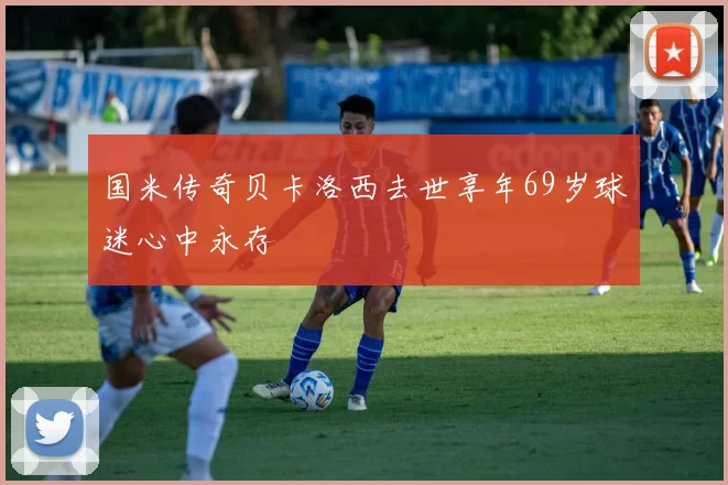 国米传奇贝卡洛西去世享年69岁球迷心中永存