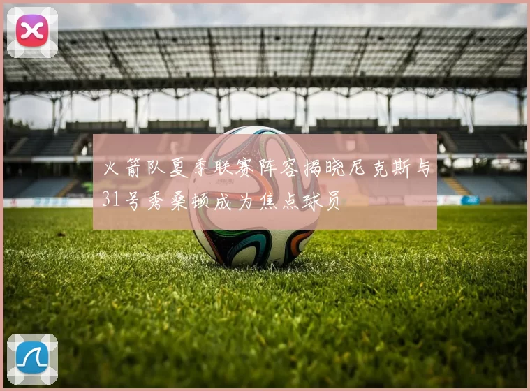 火箭队夏季联赛阵容揭晓尼克斯与31号秀桑顿成为焦点球员