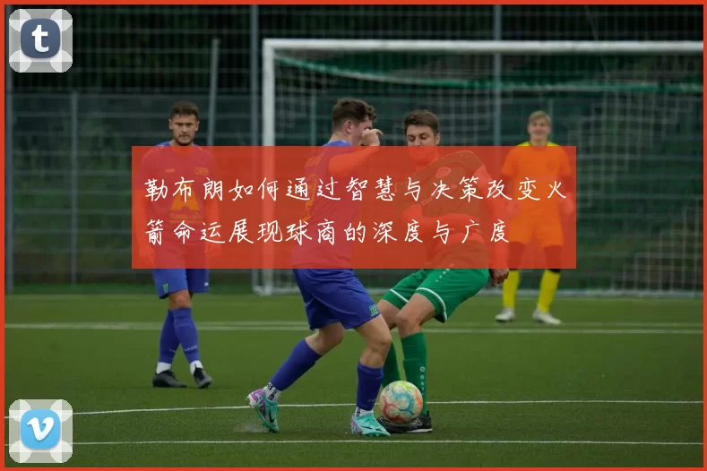 勒布朗如何通过智慧与决策改变火箭命运展现球商的深度与广度