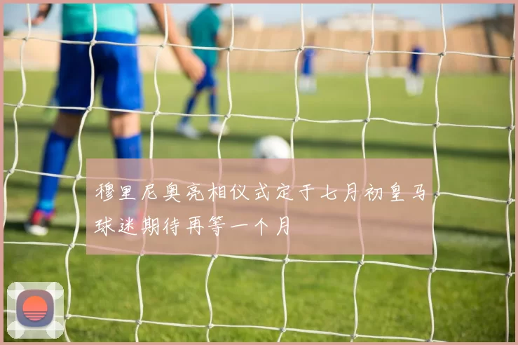穆里尼奥亮相仪式定于七月初皇马球迷期待再等一个月