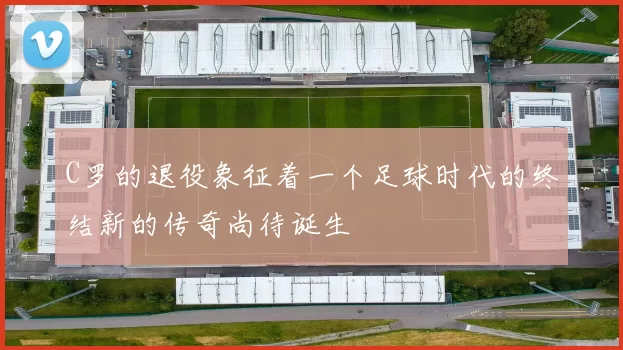 C罗的退役象征着一个足球时代的终结新的传奇尚待诞生